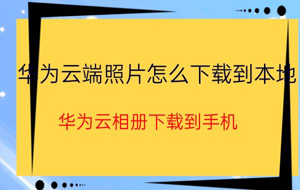 华为云端照片怎么下载到本地 华为云相册下载到手机？